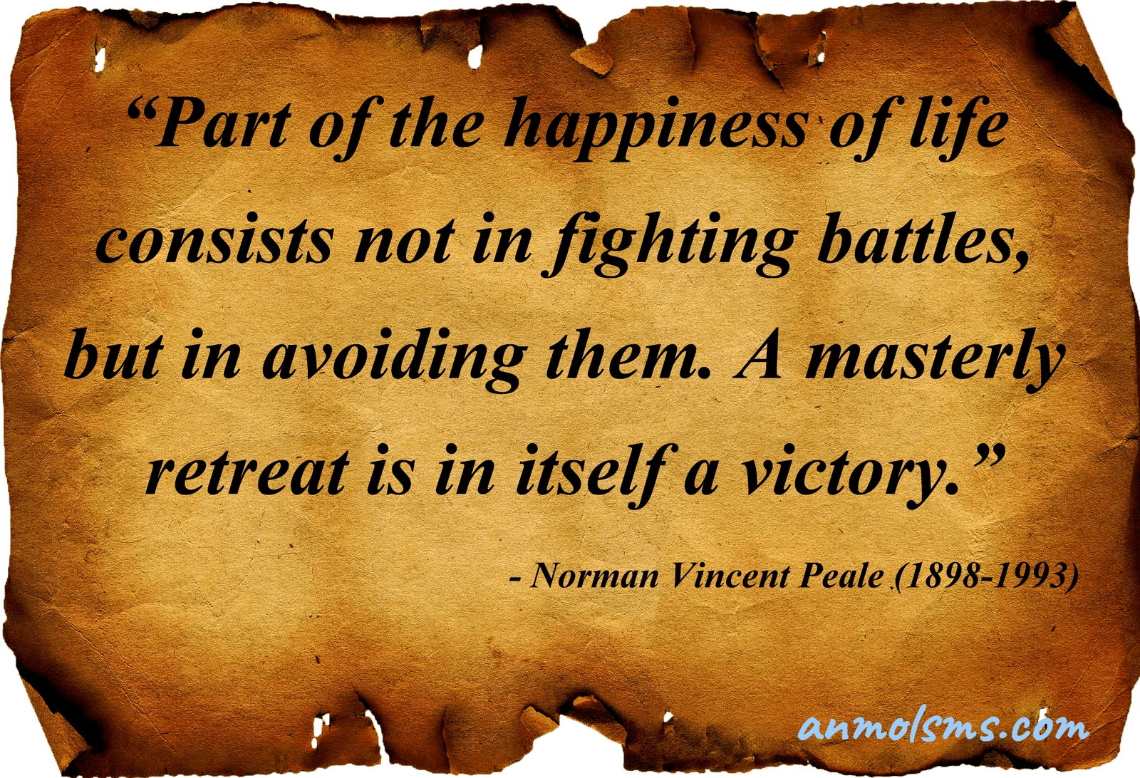 Part of the happiness of life consists not in fighting battles, but in avoiding them. A masterly retreat is in itself a victory.‐ Norman Vincent Peale (1898-1993)
